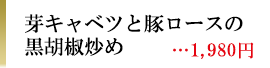 芽キャベツと豚ロースの黒胡椒炒め　1,980円